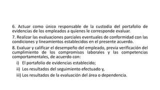 6. Actuar como único responsable de la custodia del portafolio de
evidencias de los empleados a quienes le corresponde evaluar.
7. Realizar las evaluaciones parciales eventuales de conformidad con las
condiciones y lineamientos establecidos en el presente acuerdo.
8. Evaluar y calificar el desempeño del empleado, previa verificación del
cumplimiento de los compromisos laborales y las competencias
comportamentales, de acuerdo con:
i) El portafolio de evidencias establecido;
ii) Los resultados del seguimiento efectuado y,
iii) Los resultados de la evaluación del área o dependencia.
 