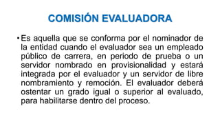 COMISIÓN EVALUADORA
• Es aquella que se conforma por el nominador de
la entidad cuando el evaluador sea un empleado
público de carrera, en periodo de prueba o un
servidor nombrado en provisionalidad y estará
integrada por el evaluador y un servidor de libre
nombramiento y remoción. El evaluador deberá
ostentar un grado igual o superior al evaluado,
para habilitarse dentro del proceso.
 