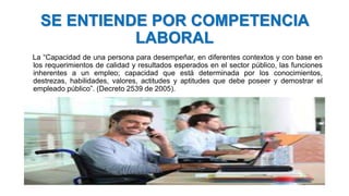 SE ENTIENDE POR COMPETENCIA
LABORAL
La “Capacidad de una persona para desempeñar, en diferentes contextos y con base en
los requerimientos de calidad y resultados esperados en el sector público, las funciones
inherentes a un empleo; capacidad que está determinada por los conocimientos,
destrezas, habilidades, valores, actitudes y aptitudes que debe poseer y demostrar el
empleado público”. (Decreto 2539 de 2005).
 