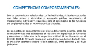 COMPETENCIAS COMPORTAMENTALES:
Son las características relacionadas con las habilidades, actitudes y aptitudes
que debe poseer y demostrar el empleado público, encaminadas al
mejoramiento individual y requeridas para el desempeño de las funciones
del empleo reflejadas en los compromisos laborales.
Las competencias comportamentales objeto del presente acuerdo, serán las
correspondientes a las establecidas en los Manuales específicos de funciones
y competencias laborales de la respectiva entidad. O las dispuestas en el
Decreto 1083 de 2015 o la norma que lo modifique o adicione. En todo caso,
se evaluarán solamente cuatro (4) competencias, entre comunes y por nivel
jerárquico
 