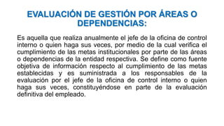 EVALUACIÓN DE GESTIÓN POR ÁREAS O
DEPENDENCIAS:
Es aquella que realiza anualmente el jefe de la oficina de control
interno o quien haga sus veces, por medio de la cual verifica el
cumplimiento de las metas institucionales por parte de las áreas
o dependencias de la entidad respectiva. Se define como fuente
objetiva de información respecto al cumplimiento de las metas
establecidas y es suministrada a los responsables de la
evaluación por el jefe de la oficina de control interno o quien
haga sus veces, constituyéndose en parte de la evaluación
definitiva del empleado.
 