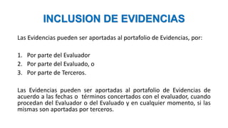 INCLUSION DE EVIDENCIAS
Las Evidencias pueden ser aportadas al portafolio de Evidencias, por:
1. Por parte del Evaluador
2. Por parte del Evaluado, o
3. Por parte de Terceros.
Las Evidencias pueden ser aportadas al portafolio de Evidencias de
acuerdo a las fechas o términos concertados con el evaluador, cuando
procedan del Evaluador o del Evaluado y en cualquier momento, si las
mismas son aportadas por terceros.
 