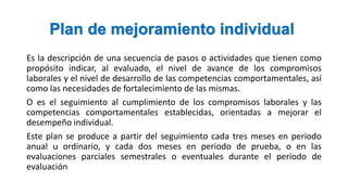 Plan de mejoramiento individual
Es la descripción de una secuencia de pasos o actividades que tienen como
propósito indicar, al evaluado, el nivel de avance de los compromisos
laborales y el nivel de desarrollo de las competencias comportamentales, así
como las necesidades de fortalecimiento de las mismas.
O es el seguimiento al cumplimiento de los compromisos laborales y las
competencias comportamentales establecidas, orientadas a mejorar el
desempeño individual.
Este plan se produce a partir del seguimiento cada tres meses en periodo
anual u ordinario, y cada dos meses en periodo de prueba, o en las
evaluaciones parciales semestrales o eventuales durante el periodo de
evaluación
 