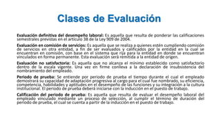 Clases de Evaluación
Evaluación definitiva del desempeño laboral: Es aquella que resulta de ponderar las calificaciones
semestrales previstas en el artículo 38 de la Ley 909 de 2004.
Evaluación en comisión de servicios: Es aquella que se realiza a quienes estén cumpliendo comisión
de servicios en otra entidad, a fin de ser evaluados y calificados por la entidad en la cual se
encuentran en comisión, con base en el sistema que rija para la entidad en donde se encuentran
vinculados en forma permanente. Esta evaluación será remitida a la entidad de origen.
Evaluación no satisfactoria: Es aquella que no alcanza el mínimo establecido como satisfactorio
dentro de la escala vigente. Una vez en firme conlleva a la declaración de insubsistencia del
nombramiento del empleado.
Periodo de prueba: Se entiende por periodo de prueba el tiempo durante el cual el empleado
demostrará su capacidad de adaptación progresiva al cargo para el cual fue nombrado, su eficiencia,
competencia, habilidades y aptitudes en el desempeño de las funciones y su integración a la cultura
institucional. El periodo de prueba deberá iniciarse con la inducción en el puesto de trabajo.
Calificación del periodo de prueba: Es aquella que resulta de evaluar el desempeño laboral del
empleado vinculado mediante un proceso de selección, al cumplir el término de duración del
periodo de prueba, el cual se cuenta a partir de la inducción en el puesto de trabajo.
 