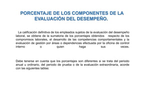La calificación definitiva de los empleados sujetos de la evaluación del desempeño
laboral, se obtiene de la sumatoria de los porcentajes obtenidos respecto de los
compromisos laborales, el desarrollo de las competencias comportamentales y la
evaluación de gestión por áreas o dependencias efectuada por la oficina de control
interno o quien haga sus veces.
Debe tenerse en cuenta que los porcentajes son diferentes si se trata del periodo
anual u ordinario, del periodo de prueba o de la evaluación extraordinaria, acorde
con las siguientes tablas:
PORCENTAJE DE LOS COMPONENTES DE LA
EVALUACIÓN DEL DESEMPEÑO.
 