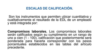 ESCALAS DE CALIFICACIÓN.
Son los instrumentos que permiten ubicar cuantitativa y
cualitativamente el resultado de la EDL de un empleado
y está integrada por:
Compromisos laborales. Los compromisos laborales
serán calificados según su cumplimento en un rango de
uno a cien (1 - 100), calificación que posteriormente será
ponderada para hacerla corresponder con los pesos
porcentuales establecidos en las tablas del artículo
precedente.
 