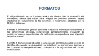 FORMATOS
El diligenciamiento de los formatos anexos del sistema tipo de evaluación del
desempeño laboral que hacen parte integral del presente acuerdo, deberá
efectuarse en cumplimiento de las directrices y mecanismos adoptados por la
CNSC, y estos son:
Formato 1. Información general: consolida y detalla la información concerniente a
los compromisos laborales, competencias comportamentales, evaluación de
gestión por áreas o dependencias y la calificación correspondiente para el periodo
semestral y anual.
Formato 2. Compromisos laborales y competencias comportamentales: en este se
identifica al evaluado y evaluador(es) y se establecen los compromisos laborales y
las competencias comportamentales, corresponde a la segunda fase del proceso
de evaluación.
 