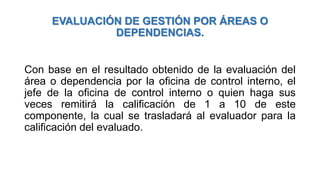 EVALUACIÓN DE GESTIÓN POR ÁREAS O
DEPENDENCIAS.
Con base en el resultado obtenido de la evaluación del
área o dependencia por la oficina de control interno, el
jefe de la oficina de control interno o quien haga sus
veces remitirá la calificación de 1 a 10 de este
componente, la cual se trasladará al evaluador para la
calificación del evaluado.
 