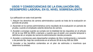 USOS Y CONSECUENCIAS DE LA EVALUACIÓN DEL
DESEMPEÑO LABORAL EN EL NIVEL SOBRESALIENTE
La calificación en este nivel permite:
1. Adquirir los derechos de carrera administrativa cuando se trata de la evaluación en
periodo de prueba
2. Ascender en la carrera administrativa como resultado de la evaluación en periodo de
prueba, cuando el empleado ostente derechos de carrera.
3. Acceder a encargo cuando se cumpla con la totalidad de los requisitos en el articulo
24 de la Ley 909 de 2004 y siempre y cuando que al existir una vacante temporal o
definitiva de un empleo de carrera la administración decida proveerla.
4. Acceder a comisiones para desempeñar empleos de libre nombramiento y remoción
o de periodo fijo, bajo las condiciones en el articulo 26 de la ley 909 de 2004.
5. Acceder a los beneficio contenidos en el plan de estímulos o incentivos que
determine la entidad.
 