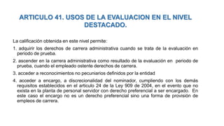 La calificación obtenida en este nivel permite:
1. adquirir los derechos de carrera administrativa cuando se trata de la evaluación en
periodo de prueba.
2. ascender en la carrera administrativa como resultado de la evaluación en periodo de
prueba, cuando el empleado ostente derechos de carrera.
3. acceder a reconocimientos no pecuniarios definidos por la entidad
4. acceder a encargo, a discrecionalidad del nominador, cumpliendo con los demás
requisitos establecidos en el articulo 24 de la Ley 909 de 2004, en el evento que no
exista en la planta de personal servidor con derecho preferencial a ser encargado. En
este caso el encargo no es un derecho preferencial sino una forma de provisión de
empleos de carrera.
ARTICULO 41. USOS DE LA EVALUACION EN EL NIVEL
DESTACADO.
 