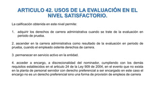 ARTICULO 42. USOS DE LA EVALUACIÓN EN EL
NIVEL SATISFACTORIO.
La calificación obtenida en este nivel permite:
1. adquirir los derechos de carrera administrativa cuando se trate de la evaluación en
periodo de prueba.
2. ascender en la carrera administrativa como resultado de la evaluación en periodo de
prueba, cuando el empleado ostente derechos de carrera.
3. permanecer en servicio activo en la entidad.
4. acceder a encargo, a discrecionalidad del nominador, cumpliendo con los demás
requisitos establecidos en el articulo 24 de la Ley 909 de 2004, en el evento que no exista
en la planta de personal servidor con derecho preferencial a ser encargado en este caso el
encargo no es un derecho preferencial sino una forma de provisión de empleos de carrera
 