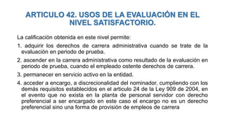 ARTICULO 42. USOS DE LA EVALUACIÓN EN EL
NIVEL SATISFACTORIO.
La calificación obtenida en este nivel permite:
1. adquirir los derechos de carrera administrativa cuando se trate de la
evaluación en periodo de prueba.
2. ascender en la carrera administrativa como resultado de la evaluación en
periodo de prueba, cuando el empleado ostente derechos de carrera.
3. permanecer en servicio activo en la entidad.
4. acceder a encargo, a discrecionalidad del nominador, cumpliendo con los
demás requisitos establecidos en el articulo 24 de la Ley 909 de 2004, en
el evento que no exista en la planta de personal servidor con derecho
preferencial a ser encargado en este caso el encargo no es un derecho
preferencial sino una forma de provisión de empleos de carrera
 