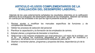 ARTICULO 43.USOS COMPLEMENTARIOS DE LA
EVALUACIÓN DEL DESEMPEÑO LABORAL.
Además de los usos anteriormente señalados los resultados obtenidos en la calificación
definitiva de la evaluación del desempeño laboral de los empleados, deberán ser tenidos
en cuenta por las entidades a las que les rige el presente acuerdo, para:
1. Revisar ajustar o modificar los manuales específicos de funciones y de
competencias laborales.
2. Validar los procesos de selección del personal
3. Planificar la capacitación y la formación de los empleados de carrera.
4. Adoptar planes y programas de bienestar e incentivos.
5. Seleccionar a los mejores empleados por nivel jerárquico y al mejor de la entidad, con
el fin de asignar los incentivos adoptados en el plan anual de incentivos y
estímulos, de acuerdo con el procedimiento establecido para tal fin.
6. Diseñar o reorientar planes, programas y proyectos del área, dependencia y/o de la
entidad.
 