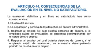 ARTICULO 44. CONSECUENCIAS DE LA
EVALUACIÓN EN EL NIVEL NO SATISFACTORIO.
La evaluación definitiva y en firme no satisfactoria trae como
consecuencias:
1. El retiro del servicio.
2. La separación y perdida de los derechos de carrera administrativa.
3. Regresar al empleo del cual ostenta derechos de carrera, si el
empleado sujeto de evaluación, se encuentra desempeñando por
encargo de otro empleo.
4. Regresar al empleo del cual ostenta derechos de carrera, si el
empleado sujeto de evaluación, se encuentra desempeñando
periodo de prueba en otro empleo.
 
