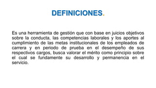 DEFINICIONES.
Es una herramienta de gestión que con base en juicios objetivos
sobre la conducta, las competencias laborales y los aportes al
cumplimiento de las metas institucionales de los empleados de
carrera y en periodo de prueba en el desempeño de sus
respectivos cargos, busca valorar el mérito como principio sobre
el cual se fundamente su desarrollo y permanencia en el
servicio.
 