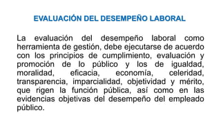 EVALUACIÓN DEL DESEMPEÑO LABORAL
La evaluación del desempeño laboral como
herramienta de gestión, debe ejecutarse de acuerdo
con los principios de cumplimiento, evaluación y
promoción de lo público y los de igualdad,
moralidad, eficacia, economía, celeridad,
transparencia, imparcialidad, objetividad y mérito,
que rigen la función pública, así como en las
evidencias objetivas del desempeño del empleado
público.
 