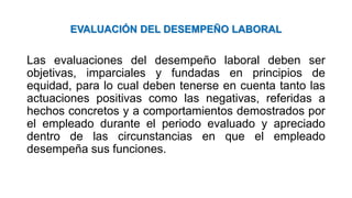 EVALUACIÓN DEL DESEMPEÑO LABORAL
Las evaluaciones del desempeño laboral deben ser
objetivas, imparciales y fundadas en principios de
equidad, para lo cual deben tenerse en cuenta tanto las
actuaciones positivas como las negativas, referidas a
hechos concretos y a comportamientos demostrados por
el empleado durante el periodo evaluado y apreciado
dentro de las circunstancias en que el empleado
desempeña sus funciones.
 