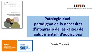 Marta Torrens 
Patologia dual: 
paradigma de la necessitat 
d’integració de les xarxes de 
salut mental i d’addiccions 
 