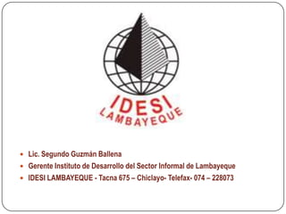  Lic. Segundo Guzmán Ballena
 Gerente Instituto de Desarrollo del Sector Informal de Lambayeque
 IDESI LAMBAYEQUE - Tacna 675 – Chiclayo- Telefax- 074 – 228073
 