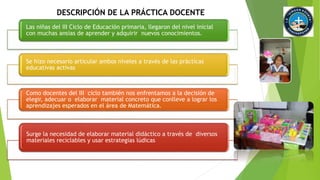 DESCRIPCIÓN DE LA PRÁCTICA DOCENTE 
Las niñas del III Ciclo de Educación primaria, llegaron del nivel inicial 
con muchas ansias de aprender y adquirir nuevos conocimientos. 
Se hizo necesario articular ambos niveles a través de las prácticas 
educativas activas 
Como docentes del III ciclo también nos enfrentamos a la decisión de 
elegir, adecuar o elaborar material concreto que conlleve a lograr los 
aprendizajes esperados en el área de Matemática. 
Surge la necesidad de elaborar material didáctico a través de diversos 
materiales reciclables y usar estrategias lúdicas 
 