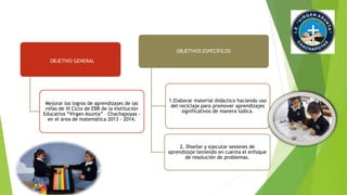 OBJETIVO GENERAL 
Mejorar los logros de aprendizajes de las 
niñas de III Ciclo de EBR de la Institución 
Educativa “Virgen Asunta” – Chachapoyas - 
en el área de matemática 2013 - 2014. 
OBJETIVOS ESPECÍFICOS 
1.Elaborar material didáctico haciendo uso 
del reciclaje para promover aprendizajes 
significativos de manera lúdica. 
2. Diseñar y ejecutar sesiones de 
aprendizaje teniendo en cuenta el enfoque 
de resolución de problemas. 
 