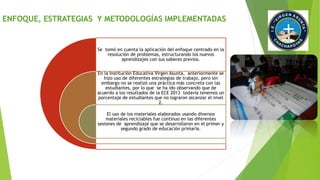 ENFOQUE, ESTRATEGIAS Y METODOLOGÍAS IMPLEMENTADAS 
Se tomó en cuenta la aplicación del enfoque centrado en la 
resolución de problemas, estructurando los nuevos 
aprendizajes con sus saberes previos. 
En la Institución Educativa Virgen Asunta, anteriormente se 
hizo uso de diferentes estrategias de trabajo, pero sin 
embargo no se realizó una práctica más concreta con las 
estudiantes, por lo que se ha ido observando que de 
acuerdo a los resultados de la ECE 2013 todavía tenemos un 
porcentaje de estudiantes que no lograron alcanzar el nivel 
2. 
El uso de los materiales elaborados usando diversos 
materiales reciclables fue continuo en las diferentes 
sesiones de aprendizaje que se desarrollaron en el primer y 
segundo grado de educación primaria. 
 