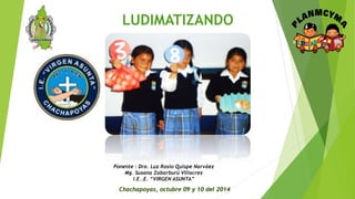 LUDIMATIZANDO 
Ponente : Dra. Luz Rosio Quispe Narváez 
Mg. Susana Zabarburú Villacrez 
I.E..E. “VIRGEN ASUNTA” 
Chachapoyas, octubre 09 y 10 del 2014 
 