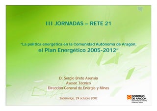 III JORNADAS – RETE 21


“La política energética en la Comunidad Autónoma de Aragón:
         el Plan Energético 2005-2012”




                    D. Sergio Breto Asensio
                        Asesor Técnico
             Dirección General de Energía y Minas

                   Sabiñanigo, 29 octubre 2007
 