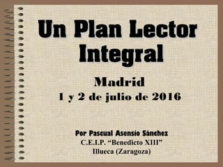 Un Plan LectorUn Plan Lector
IntegralIntegral
Madrid
1 y 2 de julio de 2016
Por Pascual Asensio Sánchez
C.E.I.P. “Benedicto XIII”
Illueca (Zaragoza)
 