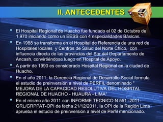II. ANTECEDENTES
II. ANTECEDENTES
 El Hospital Regional de Huacho fue fundado el 02 de Octubre de
1,970 iniciando como un EESS con 4 especialidades Básicas.
 En 1988 se transforma en el Hospital de Referencia de una red de
Hospitales locales y Centros de Salud del Norte Chico, con
influencia directa de las provincias del Sur del Departamento de
Ancash, convirtiéndose luego en Hospital de Apoyo.
 A partir de 1990 es considerado Hospital Regional en la ciudad de
Huacho.
 En el año 2011, la Gerencia Regional de Desarrollo Social formula
el estudio de preinversión a nivel de PERFIL denominado "
MEJORA DE LA CAPACIDAD RESOLUTIVA DEL HOSPITAL
REGIONAL DE HUACHO - HUAURA - LIMA“
 En el mismo año 2011 con INFORME TECNICO N 551 -2011-
GRL/GRPPAT-OPI de fecha 21/12/2011, la OPI de la Región Lima
aprueba el estudio de preinversión a nivel de Perfil mencionado.
 