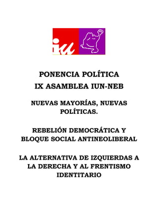 PONENCIA POLÍTICA
IX ASAMBLEA IUN-NEB
NUEVAS MAYORÍAS, NUEVAS
POLÍTICAS.
REBELIÓN DEMOCRÁTICA Y
BLOQUE SOCIAL ANTINEOLIBERAL
LA ALTERNATIVA DE IZQUIERDAS A
LA DERECHA Y AL FRENTISMO
IDENTITARIO
 