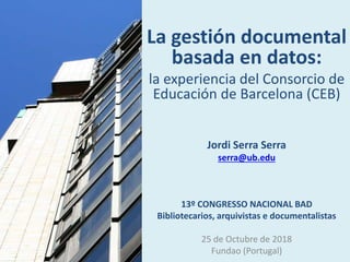 La gestión documental
basada en datos:
la experiencia del Consorcio de
Educación de Barcelona (CEB)
Jordi Serra Serra
serra@ub.edu
13º CONGRESSO NACIONAL BAD
Bibliotecarios, arquivistas e documentalistas
25 de Octubre de 2018
Fundao (Portugal)
 
