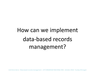 How can we implement
data-based records
management?
Jordi Serra Serra - Data-based records management - 13º CONGRESSO NACI...