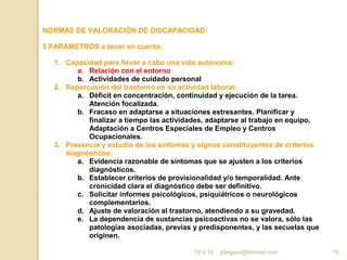 jdiegoro@hotmail.com 10
NORMAS DE VALORACIÓN DE DISCAPACIDAD:
3 PARÁMETROS a tener en cuenta:
1. Capacidad para llevar a cabo una vida autónoma:
a. Relación con el entorno
b. Actividades de cuidado personal
2. Repercusión del trastorno en su actividad laboral:
a. Déficit en concentración, continuidad y ejecución de la tarea.
Atención focalizada.
b. Fracaso en adaptarse a situaciones estresantes. Planificar y
finalizar a tiempo las actividades, adaptarse al trabajo en equipo.
Adaptación a Centros Especiales de Empleo y Centros
Ocupacionales.
3. Presencia y estudio de los síntomas y signos constituyentes de criterios
diagnósticos:
a. Evidencia razonable de síntomas que se ajusten a los criterios
diagnósticos.
b. Establecer criterios de provisionalidad y/o temporalidad. Ante
cronicidad clara el diagnóstico debe ser definitivo.
c. Solicitar informes psicológicos, psiquiátricos o neurológicos
complementarios.
d. Ajuste de valoración al trastorno, atendiendo a su gravedad.
e. La dependencia de sustancias psicoactivas no se valora, sólo las
patologías asociadas, previas y predisponentes, y las secuelas que
originen.
19.V.16
 