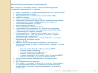 jdiegoro@hotmail.com 11
Beneficios del reconocimiento del grado de discapacidad
Entre los posibles beneficios las personas con reconocimiento de grado de
discapacidad, pueden señalarse los siguientes:
 Acceso a las medidas de fomento del empleo para personas con discapacidad
 Adaptación del puesto de trabajo
 Adaptación de pruebas selectivas en el acceso al empleo público
 Jubilación anticipada
 Acceso a la vivienda de protección pública
 Subvenciones y/o ayudas de carácter individual: tratamientos rehabilitadores,
productos de apoyo, accesibilidad y adaptaciones en el hogar, etc.
 Tratamientos rehabilitadores y de apoyo
 Recursos y apoyos educativos
 Pensión no contributiva (PNC) por invalidez
 Prestaciones económicas y sociales para personas con discapacidad:
Asistencia Sanitaria y Prestación Farmaceútica y Subsidio de Movilidad y
Compensación para Gastos de Transporte
 Prestaciones familiares: Asignación económica por hijo o menor con
discapacidad acogido a cargo, o mayores de 18 años con un grado de
discapacidad igual o superior a 65%
 Ampliación del periodo de descanso por maternidad en los supuestos de
discapacidad del hijo o menor acogido.
 Ingreso en Centros
 Beneficios fiscales: Necesidad de ayuda de tercera personas para
desplazamiento a lugar de trabajo, movilidad reducida, necesidad de vivienda
adaptada, etc
o Impuesto sobre la Renta de las Personas Físicas (IRPF)
o Impuesto sobre Sociedades (IS)
o Impuesto sobre Sucesiones y Donaciones
o Impuesto sobre el Valor Añadido (IVA)
o Impuesto especial sobre determinados medios de trasporte (IEDMT)
o Impuesto sobre Vehículos de Tracción Mecánica (IVTM)
 Tarjeta de estacionamiento para personas con movilidad reducida
 Bonotaxi
 Reducciones en medios de transporte
 Otras ayudas y servicios para el colectivo de personas con discapacidad que
se contemplen en los organismos competentes en materia de Servicios
Sociales ya sean municipales, autonómicos o estatales, o de la iniciativa
privada social.
19.V.16
 