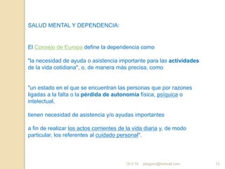 jdiegoro@hotmail.com 12
SALUD MENTAL Y DEPENDENCIA:
El Consejo de Europa define la dependencia como
"la necesidad de ayuda o asistencia importante para las actividades
de la vida cotidiana", o, de manera más precisa, como
"un estado en el que se encuentran las personas que por razones
ligadas a la falta o la pérdida de autonomía física, psíquica o
intelectual,
tienen necesidad de asistencia y/o ayudas importantes
a fin de realizar los actos corrientes de la vida diaria y, de modo
particular, los referentes al cuidado personal".
19.V.16
 
