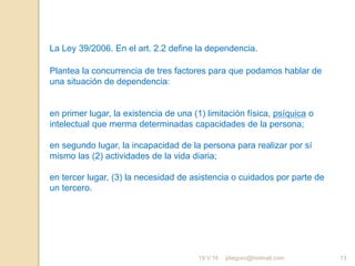 jdiegoro@hotmail.com 13
La Ley 39/2006. En el art. 2.2 define la dependencia.
Plantea la concurrencia de tres factores para que podamos hablar de
una situación de dependencia:
en primer lugar, la existencia de una (1) limitación física, psíquica o
intelectual que merma determinadas capacidades de la persona;
en segundo lugar, la incapacidad de la persona para realizar por sí
mismo las (2) actividades de la vida diaria;
en tercer lugar, (3) la necesidad de asistencia o cuidados por parte de
un tercero.
19.V.16
 
