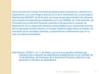 jdiegoro@hotmail.com 14
Previo acuerdo del Consejo Territorial del Sistema para la Autonomía y Atención a la
Dependencia, tal y como exige el artículo 8.2.e) de la mencionada ley, se promulgó el
Real Decreto 504/2007, de 20 de abril, por el que se aprueba el baremo de valoración
de la situación de dependencia establecido por la Ley 39/2006, de 14 de diciembre, de
Promoción de la Autonomía Personal y atención a las personas en situación de
dependencia. En su disposición adicional cuarta establecía que, transcurrido el primer
año de aplicación de dicho baremo, el Consejo Territorial citado habría de realizar una
evaluación de los resultados obtenidos, proponiendo las modificaciones que, en su
caso, se estimen procedentes.
Real Decreto 174/2011, de 11 de febrero, por el que se aprueba el baremo de
valoración de la situación de dependencia establecido por la Ley 39/2006, de
14 de diciembre, de Promoción de la Autonomía Personal y Atención a las
personas en situación de dependencia.
19.V.16
 