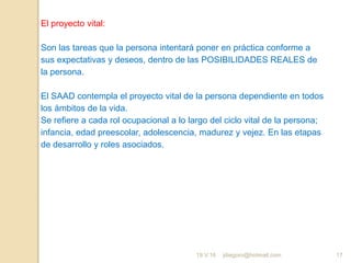 jdiegoro@hotmail.com 17
El proyecto vital:
Son las tareas que la persona intentará poner en práctica conforme a
sus expectativas y deseos, dentro de las POSIBILIDADES REALES de
la persona.
El SAAD contempla el proyecto vital de la persona dependiente en todos
los ámbitos de la vida.
Se refiere a cada rol ocupacional a lo largo del ciclo vital de la persona;
infancia, edad preescolar, adolescencia, madurez y vejez. En las etapas
de desarrollo y roles asociados.
19.V.16
 
