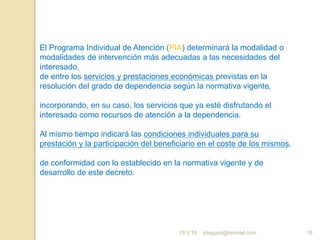 jdiegoro@hotmail.com 19
El Programa Individual de Atención (PIA) determinará la modalidad o
modalidades de intervención más adecuadas a las necesidades del
interesado,
de entre los servicios y prestaciones económicas previstas en la
resolución del grado de dependencia según la normativa vigente,
incorporando, en su caso, los servicios que ya esté disfrutando el
interesado como recursos de atención a la dependencia.
Al mismo tiempo indicará las condiciones individuales para su
prestación y la participación del beneficiario en el coste de los mismos,
de conformidad con lo establecido en la normativa vigente y de
desarrollo de este decreto.
19.V.16
 