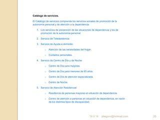 jdiegoro@hotmail.com 20
Catálogo de servicios.
El Catálogo de servicios comprende los servicios sociales de promoción de la
autonomía personal y de atención a la dependencia:
1. Los servicios de prevención de las situaciones de dependencia y los de
promoción de la autonomía personal.
2. Servicio de Teleasistencia.
3. Servicio de Ayuda a domicilio:
o Atención de las necesidades del hogar.
o Cuidados personales.
4. Servicio de Centro de Día y de Noche:
o Centro de Día para mayores.
o Centro de Día para menores de 65 años.
o Centro de Día de atención especializada.
o Centro de Noche.
5. Servicio de Atención Residencial:
o Residencia de personas mayores en situación de dependencia.
o Centro de atención a personas en situación de dependencia, en razón
de los distintos tipos de discapacidad.
19.V.16
 