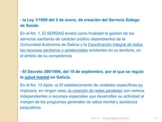 jdiegoro@hotmail.com 21
- la Ley 1/1998 del 2 de enero, de creación del Servicio Galego
de Saúde.
En el Art. 1, El SERGAS tendrá como finalidad la gestión de los
servicios sanitarios de carácter público dependientes de la
Comunidad Autónoma de Galicia y la Coordinación integral de todos
los recursos sanitarios y asistenciales existentes en su territorio, en
el ámbito de su competencia.
- El Decreto 389/1994, del 15 de septiembre, por el que se regula
la salud mental en Galicia.
En el Art. 13 Apdo. a) El establecimiento de unidades específicas no
implicará, en ningún caso, la creación de redes paralelas con centros
independientes o recursos especiales que desarrollen su actividad al
margen de los programas generales de salud mental y asistencia
psiquiátrica.
19.V.16
 
