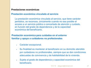 jdiegoro@hotmail.com 27
Prestaciones económicas
Prestación económica vinculada al servicio
La prestación económica vinculada al servicio, que tiene carácter
periódico, se reconoce, únicamente cuando no sea posible el
acceso a un servicio público o concertado de atención y cuidado,
en función del grado de dependencia y de la capacidad
económica del beneficiario.
Prestación económica para cuidados en el entorno
familiar y apoyo a cuidadores no profesionales
 Carácter excepcional.
 Su finalidad es mantener al beneficiario en su domicilio atendido
por cuidadores no profesionales, siempre que se den condiciones
adecuadas de convivencia y de habitabilidad de la vivienda.
 Sujeta al grado de dependencia y capacidad económica del
beneficiario.
19.V.16
 
