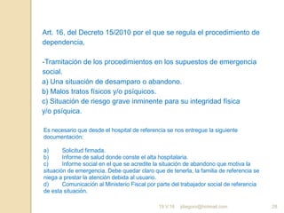 jdiegoro@hotmail.com 28
Art. 16, del Decreto 15/2010 por el que se regula el procedimiento de
dependencia,
-Tramitación de los procedimientos en los supuestos de emergencia
social.
a) Una situación de desamparo o abandono.
b) Malos tratos físicos y/o psíquicos.
c) Situación de riesgo grave inminente para su integridad física
y/o psíquica.
Es necesario que desde el hospital de referencia se nos entregue la siguiente
documentación:
a) Solicitud firmada.
b) Informe de salud donde conste el alta hospitalaria.
c) Informe social en el que se acredite la situación de abandono que motiva la
situación de emergencia. Debe quedar claro que de tenerla, la familia de referencia se
niega a prestar la atención debida al usuario.
d) Comunicación al Ministerio Fiscal por parte del trabajador social de referencia
de esta situación.
19.V.16
 