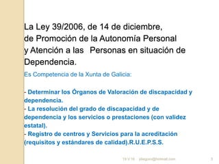 jdiegoro@hotmail.com 3
La Ley 39/2006, de 14 de diciembre,
de Promoción de la Autonomía Personal
y Atención a las Personas en situación de
Dependencia.
Es Competencia de la Xunta de Galicia:
- Determinar los Órganos de Valoración de discapacidad y
dependencia.
- La resolución del grado de discapacidad y de
dependencia y los servicios o prestaciones (con validez
estatal).
- Registro de centros y Servicios para la acreditación
(requisitos y estándares de calidad).R.U.E.P.S.S.
19.V.16
 