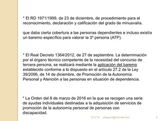 jdiegoro@hotmail.com 4
* El RD 1971/1999, de 23 de diciembre, de procedimiento para el
reconocimiento, declaración y calificación del grado de minusvalía.
que daba cierta cobertura a las personas dependientes e incluso existía
un baremo específico para valorar la 3º persona (ATP).
* La Orden del 8 de marzo de 2016 en la que se recogen una serie
de ayudas individuales destinadas a la adquisición de servicios de
promoción de la autonomía personal de personas con
discapacidad.
* El Real Decreto 1364/2012, de 27 de septiembre. La determinación
por el órgano técnico competente de la necesidad del concurso de
tercera persona, se realizará mediante la aplicación del baremo
establecido conforme a lo dispuesto en el artículo 27.2 de la Ley
39/2006, de 14 de diciembre, de Promoción de la Autonomía
Personal y Atención a las personas en situación de dependencia.
19.V.16
 