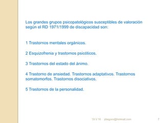 jdiegoro@hotmail.com 7
Los grandes grupos psicopatológicos susceptibles de valoración
según el RD 1971/1999 de discapacidad son:
1 Trastornos mentales orgánicos.
2 Esquizofrenia y trastornos psicóticos.
3 Trastornos del estado del ánimo.
4 Trastorno de ansiedad. Trastornos adaptativos. Trastornos
somatomorfos. Trastornos disociativos.
5 Trastornos de la personalidad.
19.V.16
 