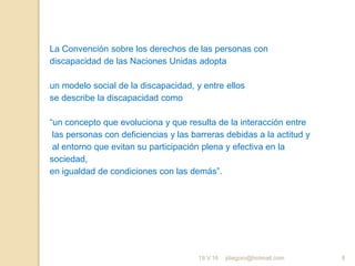 jdiegoro@hotmail.com 8
La Convención sobre los derechos de las personas con
discapacidad de las Naciones Unidas adopta
un modelo social de la discapacidad, y entre ellos
se describe la discapacidad como
“un concepto que evoluciona y que resulta de la interacción entre
las personas con deficiencias y las barreras debidas a la actitud y
al entorno que evitan su participación plena y efectiva en la
sociedad,
en igualdad de condiciones con las demás”.
19.V.16
 