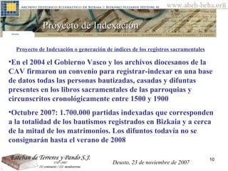 Proyecto de Indexación  Proyecto de Indexación o generación de índices de los registros sacramentales   En el 2004 el Gobierno Vasco y los archivos diocesanos de la CAV firmaron un convenio para registrar-indexar en una base de datos todas las personas bautizadas, casadas y difuntas presentes en los libros sacramentales de las parroquias y circunscritos cronológicamente entre 1500 y 1900   Octubre 2007: 1.700.000 partidas indexadas que corresponden a la totalidad de los bautismos registrados en Bizkaia y a cerca de la mitad de los matrimonios. Los difuntos todavía no se consignarán hasta el verano de 2008 Deusto, 23 de noviembre de 2007 