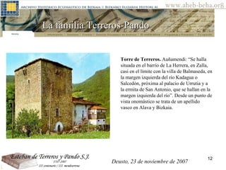La familia Terreros-Pando  Torre de Terreros.  Auñamendi: “Se halla situada en el barrio de La Herrera, en Zalla, casi en el límite con la villa de Balmaseda, en la margen izquierda del río Kadagua o Salcedón, próxima al palacio de Urrutia y a la ermita de San Antonio, que se hallan en la margen izquierda del río”. Desde un punto de vista onomástico se trata de un apellido vasco en Alava y Bizkaia. Deusto, 23 de noviembre de 2007 